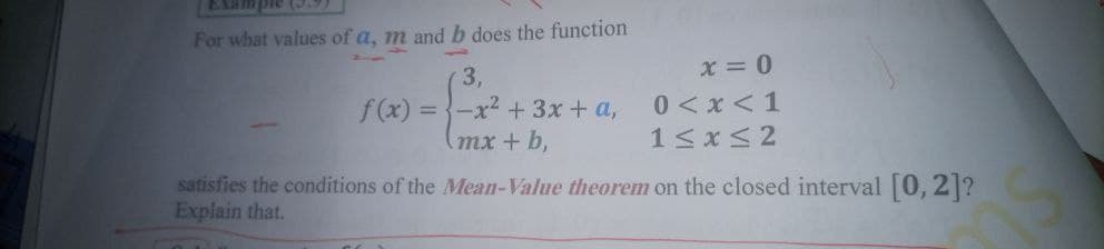 EXample (.9)
For what values of a, m andb does the function
x = 0
0 <x <1
1<x<2
3,
f(x) = {-x2 + 3x + a,
(mx + b,
satisfies the conditions of the Mean-Value theorem on the closed interval [0, 2]?
Explain that.
