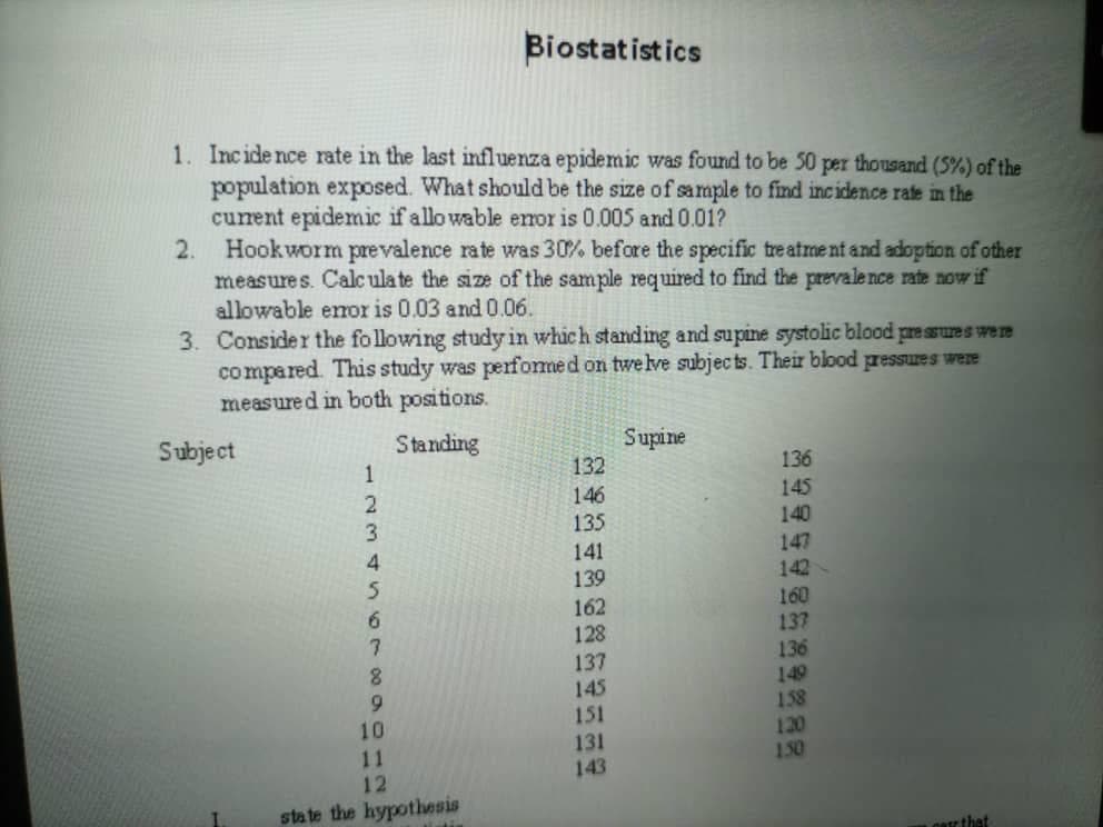 Biostatistics
1. Incide nce rate in the last influenza epidemic was found to be 50 per thousand (5%) of the
population exposed. What should be the size of sample to find incidence rate in the
curent epidemic if allo wable emor is 0.005 and 0.01?
2. Hookworm prevalence rate was 30% before the specific tre atme nt and adoption of other
measures. Calc ula te the size of the sample required to find the prevale nce rate now if
allowable emor is 0.03 and0.06.
3. Consider the fo llowing study in which standing and supine systolic blood pressures were
co mpared. This study was perfomed on twe lve subjec ts. Their blood pressures were
measured in both positions.
Subject
Standing
Supine
132
1
136
146
145
140
3.
135
147
142
160
137
136
149
158
120
150
141
139
162
128
6.
7.
137
145
151
131
143
8.
11
12
state the hypothesis
carz that
2066N 5
