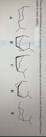 larpip
Place the conformations of cis-1-isopropyl-4-methyleyclohexane that are drawn below in order of increasing stability deast
stable to most stable).
B
E
