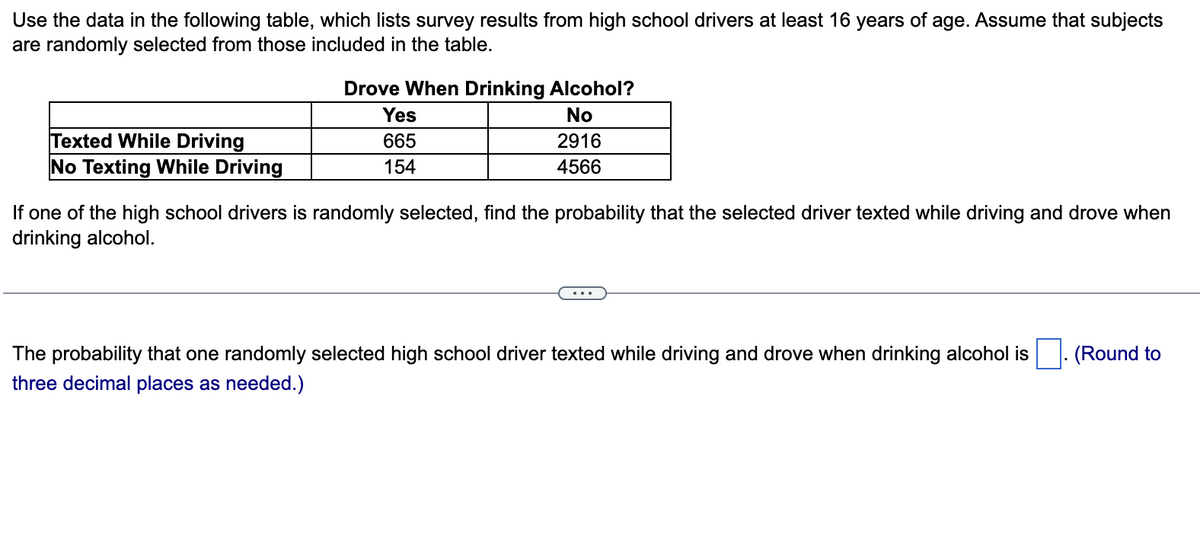 Use the data in the following table, which lists survey results from high school drivers at least 16 years of age. Assume that subjects
are randomly selected from those included in the table.
Drove When Drinking Alcohol?
Yes
No
Texted While Driving
No Texting While Driving
665
2916
154
4566
If one of the high school drivers is randomly selected, find the probability that the selected driver texted while driving and drove when
drinking alcohol.
The probability that one randomly selected high school driver texted while driving and drove when drinking alcohol is
(Round to
three decimal places as needed.)
