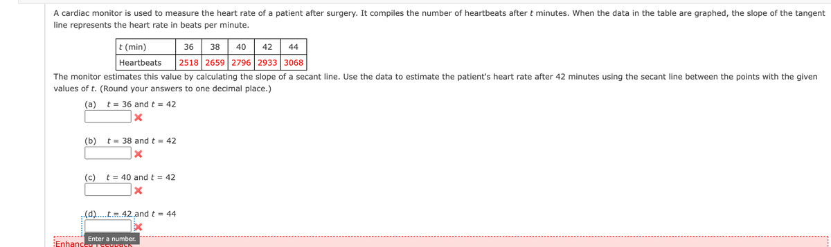 A cardiac monitor is used to measure the heart rate of a patient after surgery. It compiles the number of heartbeats after t minutes. When the data in the table are graphed, the slope of the tangent
line represents the heart rate in beats per minute.
t (min)
36
38 40
42
44
Heartbeats 2518 2659 | 2796 | 2933 | 3068
The monitor estimates this value by calculating the slope of a secant line. Use the data to estimate the patient's heart rate after 42 minutes using the secant line between the points with the given
values of t. (Round your answers to one decimal place.)
(a)
t= = 36 and t = 42
(b)
(c)
t = 38 and t = 42
t = 40 and t = 42
..(d).....t.=.42.and t = 44
Enhance
Enter a number.