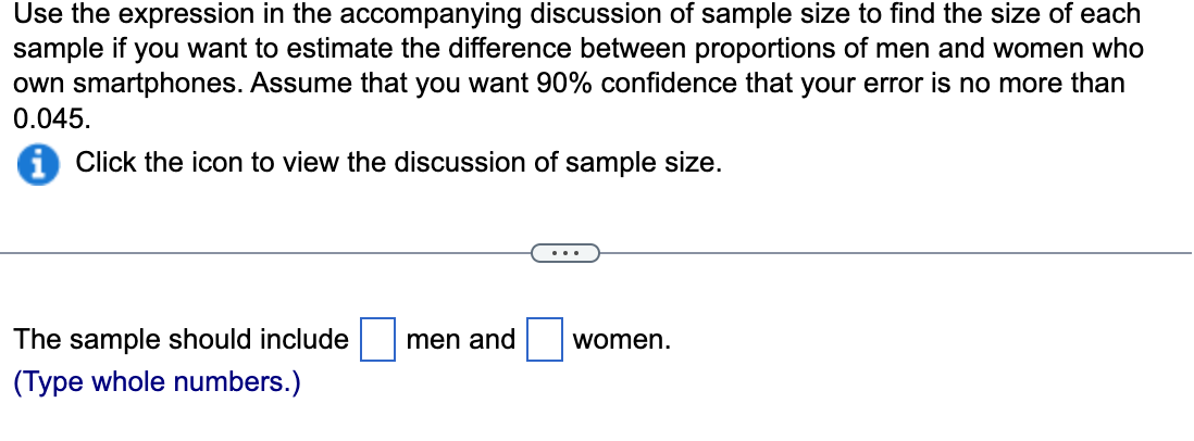 Use the expression in the accompanying discussion of sample size to find the size of each
sample if you want to estimate the difference between proportions of men and women who
own smartphones. Assume that you want 90% confidence that your error is no more than
0.045.
Click the icon to view the discussion of sample size.
The sample should include
men and
women.
(Type whole numbers.)
