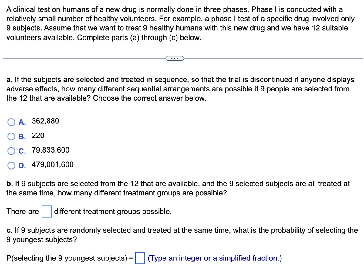 A clinical test on humans of a new drug is normally done in three phases. Phase I is conducted with a
relatively small number of healthy volunteers. For example, a phase I test of a specific drug involved only
9 subjects. Assume that we want to treat 9 healthy humans with this new drug and we have 12 suitable
volunteers available. Complete parts (a) through (c) below.
a. If the subjects are selected and treated in sequence, so that the trial is discontinued if anyone displays
adverse effects, how many different sequential arrangements are possible if 9 people are selected from
the 12 that are available? Choose the correct answer below.
A. 362,880
В. 220
О с. 79,833,600
D. 479,001,600
b. If 9 subjects are selected from the 12 that are available, and the 9 selected subjects are all treated at
the same time, how many different treatment groups are possible?
There are
different treatment groups possible.
c. If 9 subjects are randomly selected and treated at the same time, what is the probability of selecting the
9 youngest subjects?
P(selecting the 9 youngest subjects) =
(Type an integer or a simplified fraction.)
%3D
