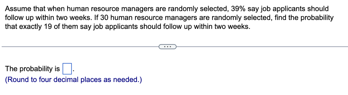 Assume that when human resource managers are randomly selected, 39% say job applicants should
follow up within two weeks. If 30 human resource managers are randomly selected, find the probability
that exactly 19 of them say job applicants should follow up within two weeks.
The probability is
(Round to four decimal places as needed.)
