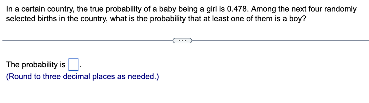 In a certain country, the true probability of a baby being a girl is 0.478. Among the next four randomly
selected births in the country, what is the probability that at least one of them is a boy?
The probability is
(Round to three decimal places as needed.)
