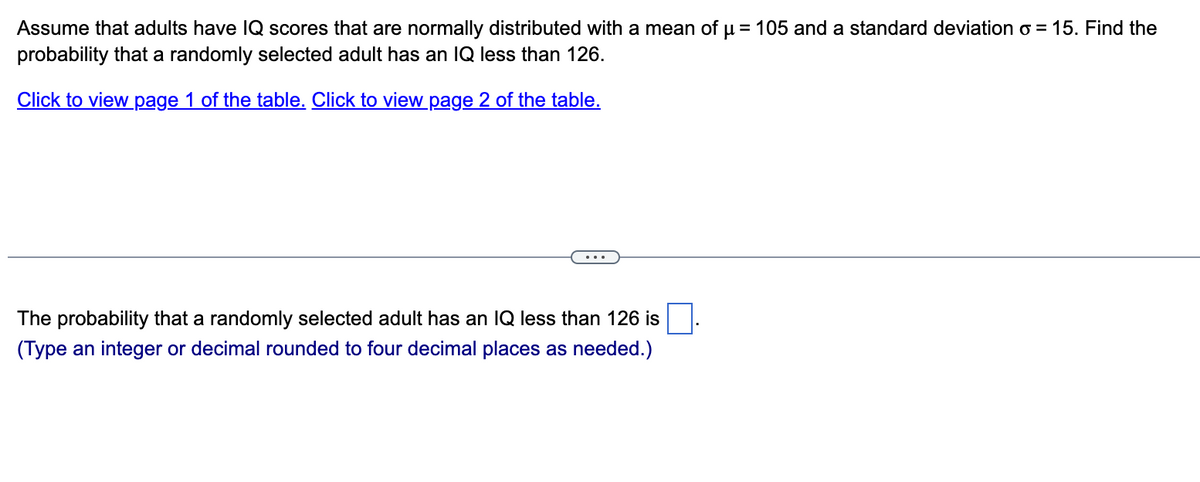 Assume that adults have lQ scores that are normally distributed with a mean of µ = 105 and a standard deviation o = 15. Find the
probability that a randomly selected adult has an IQ less than 126.
Click to view page 1 of the table. Click to view page 2 of the table.
The probability that a randomly selected adult has an IQ less than 126 is
(Type an integer or decimal rounded to four decimal places as needed.)
