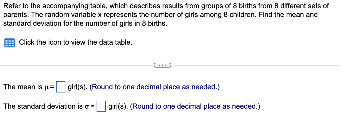 Refer to the accompanying table, which describes results from groups of 8 births from 8 different sets of
parents. The random variable x represents the number of girls among 8 children. Find the mean and
standard deviation for the number of girls in 8 births.
Click the icon to view the data table.
The mean is
girl(s). (Round to one decimal place as needed.)
=
The standard deviation is o =
girl(s). (Round to one decimal place as needed.)
