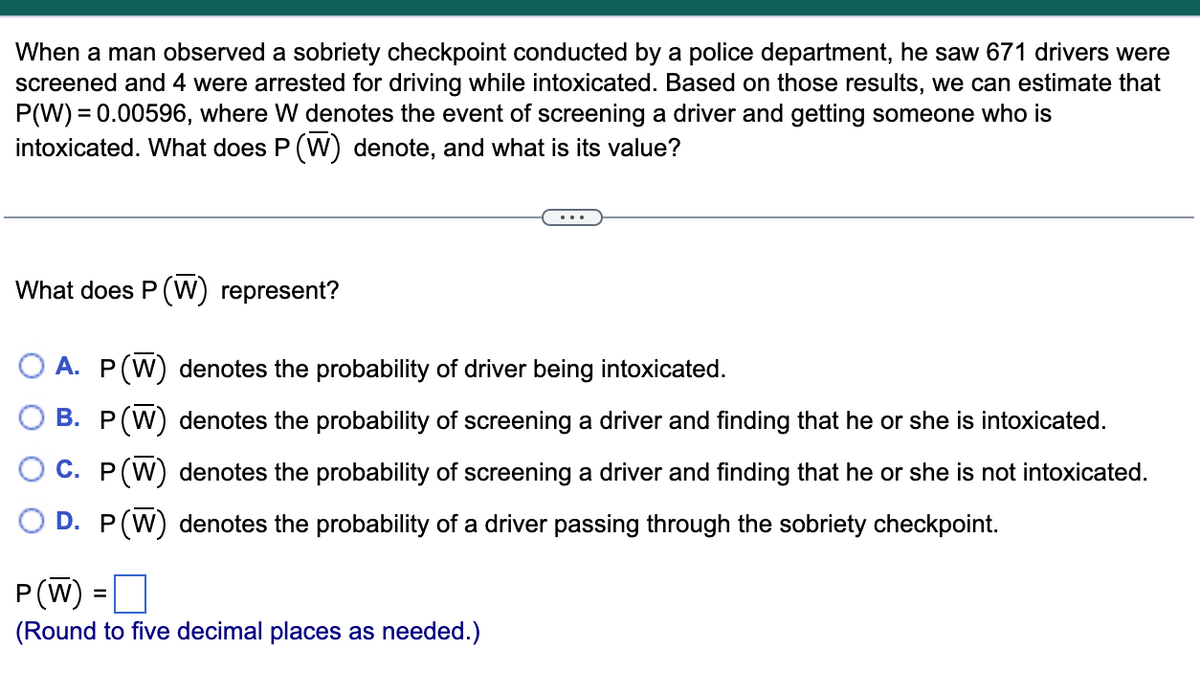 When a man observed a sobriety checkpoint conducted by a police department, he saw 671 drivers were
screened and 4 were arrested for driving while intoxicated. Based on those results, we can estimate that
P(W) = 0.00596, where W denotes the event of screening a driver and getting someone who is
intoxicated. What does P (W) denote, and what is its value?
What does P (W) represent?
A. P(W) denotes the probability of driver being intoxicated.
B. P(W) denotes the probability of screening a driver and finding that he or she is intoxicated.
C. P(W) denotes the probability of screening a driver and finding that he or she is not intoxicated.
D. P(W) denotes the probability of a driver passing through the sobriety checkpoint.
P(W) =O
(Round to five decimal places as needed.)
