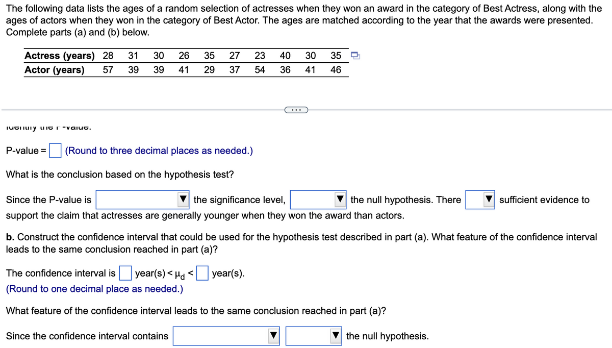 The following data lists the ages of a random selection of actresses when they won an award in the category of Best Actress, along with the
ages of actors when they won in the category of Best Actor. The ages are matched according to the year that the awards were presented.
Complete parts (a) and (b) below.
Actress (years) 28
31
30
26
35
27
23
40
30
35
Actor (years)
57
39
39
41
29
37
54
36
41
46
iutiiLiiy LIIC r-vaiut.
P-value =
(Round to three decimal places as needed.)
What is the conclusion based on the hypothesis test?
Since the P-value is
the significance level,
the null hypothesis. There
sufficient evidence to
support the claim that actresses are generally younger when they won the award than actors.
b. Construct the confidence interval that could be used for the hypothesis test described in part (a). What feature of the confidence interval
leads to the same conclusion reached in part (a)?
The confidence interval is
year(s) < Hd <
year(s).
(Round to one decimal place as needed.)
What feature of the confidence interval leads to the same conclusion reached in part (a)?
Since the confidence interval contains
the null hypothesis.
