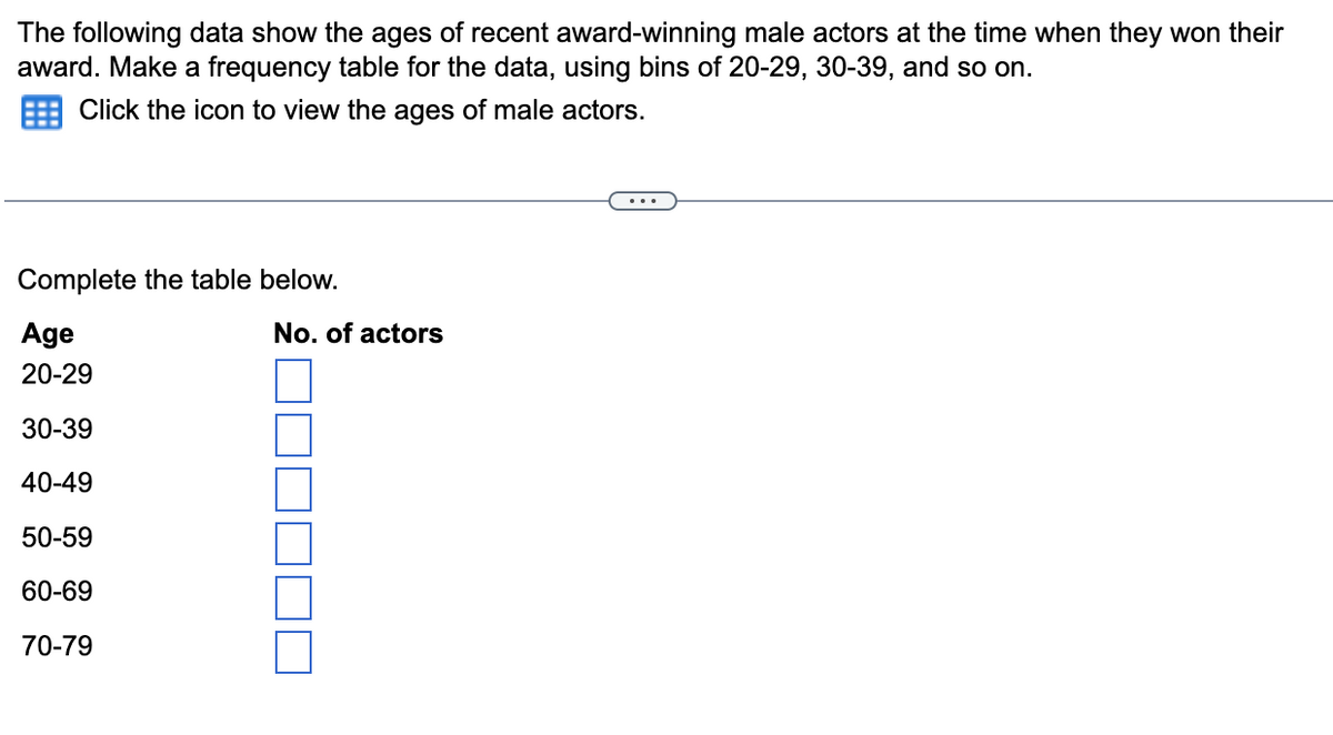 The following data show the ages of recent award-winning male actors at the time when they won their
award. Make a frequency table for the data, using bins of 20-29, 30-39, and so on.
Click the icon to view the ages of male actors.
...
Complete the table below.
Age
No. of actors
20-29
30-39
40-49
50-59
60-69
70-79
