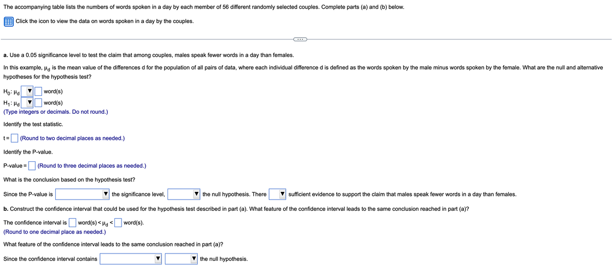 The accompanying table lists the numbers of words spoken in a day by each member of 56 different randomly selected couples. Complete parts (a) and (b) below.
Click the icon to view the data on words spoken in a day by the couples.
a. Use a 0.05 significance level to test the claim that among couples, males speak fewer words in a day than females.
In this example, µa is the mean value of the differences d for the population of all pairs of data, where each individual difference d is defined as the words spoken by the male minus words spoken by the female. What are the null and alternative
hypotheses for the hypothesis test?
Ho: Hd
word(s)
word(s)
(Type integers or decimals. Do not round.)
Identify the test statistic.
t =
(Round to two decimal places as needed.)
Identify the P-value.
P-value =
(Round to three decimal places as needed.)
What is the conclusion based on the hypothesis test?
Since the P-value is
the significance level,
the null hypothesis. There
sufficient evidence to support the claim that males speak fewer words in a day than females.
b. Construct the confidence interval that could be used for the hypothesis test described in part (a). What feature of the confidence interval leads to the same conclusion reached in part (a)?
The confidence interval is word(s) < Ha <
word(s).
(Round to one decimal place as needed.)
What feature of the confidence interval leads to the same conclusion reached in part (a)?
Since the confidence interval contains
the null hypothesis.
