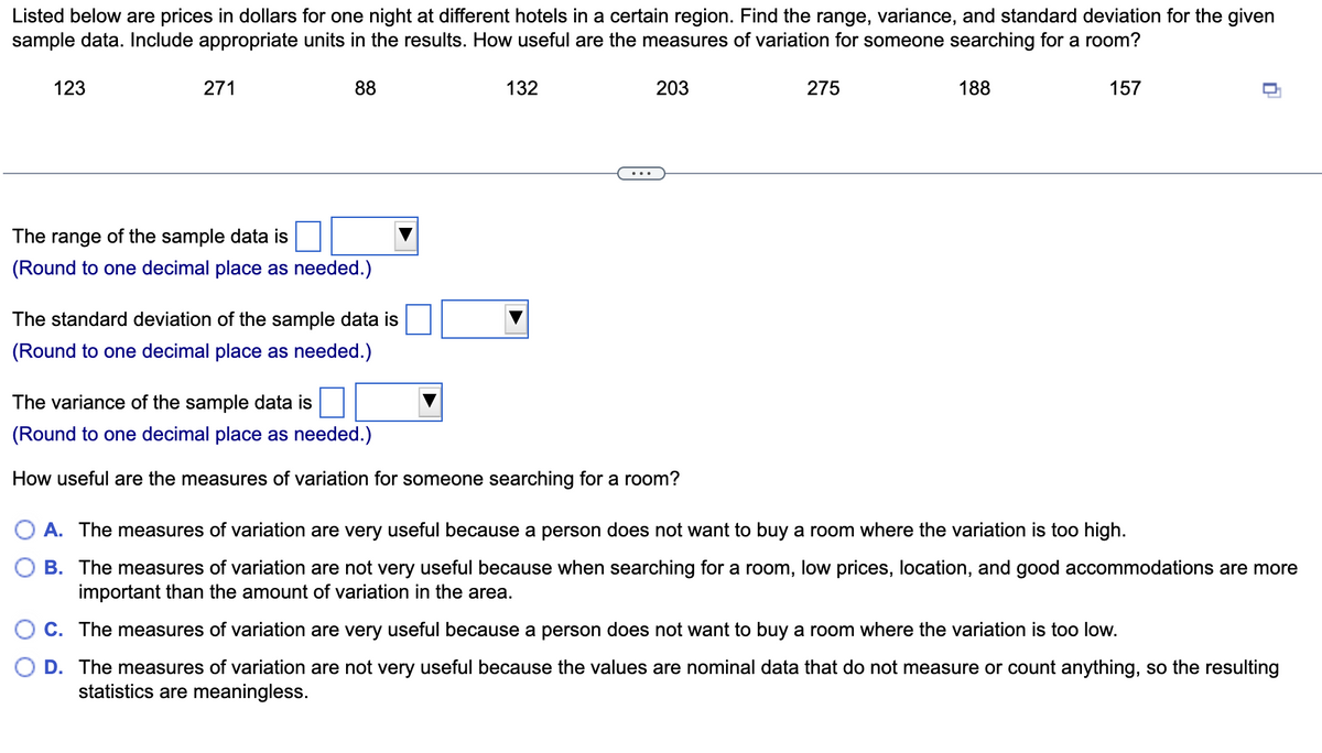 Listed below are prices in dollars for one night at different hotels in a certain region. Find the range, variance, and standard deviation for the given
sample data. Include appropriate units in the results. How useful are the measures of variation for someone searching for a room?
123
271
88
132
203
275
188
157
The range of the sample data is
(Round to one decimal place as needed.)
The standard deviation of the sample data is
(Round to one decimal place as needed.)
The variance of the sample data is
(Round to one decimal place as needed.)
How useful are the measures of variation for someone searching for a room?
O A. The measures of variation are very useful because a person does not want to buy a room where the variation is too high.
B. The measures of variation are not very useful because when searching for a room, low prices, location, and good accommodations are more
important than the amount of variation in the area.
C. The measures of variation are very useful because a person does not want to buy a room where the variation is too low.
O D. The measures of variation are not very useful because the values are nominal data that do not measure or count anything, so the resulting
statistics are meaningless.
