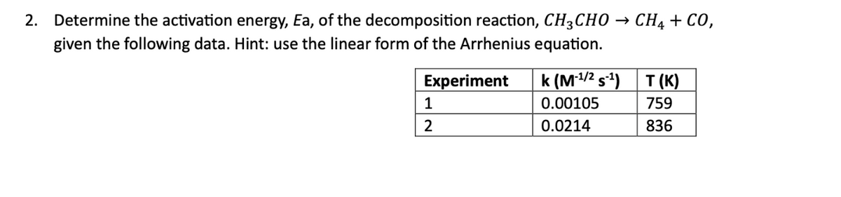 2. Determine the activation energy, Ea, of the decomposition reaction, CH3CHO
given the following data. Hint: use the linear form of the Arrhenius equation.
Experiment
1
2
k (M-¹/² s-¹)
0.00105
0.0214
CH4 + CO,
T(K)
759
836