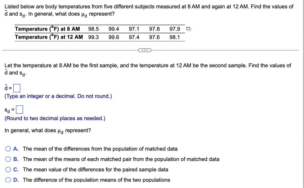 Listed below are body temperatures from five different subjects measured at 8 AM and again at 12 AM. Find the values of
d and sa. In general, what does µg represent?
Temperature (°F) at 8 AM
Temperature (°F) at 12 AM
98.5
99.4
97.1
97.8
97.9
99.3
99.6
97.4
97.6
98.1
Let the temperature at 8 AM be the first sample, and the temperature at 12 AM be the second sample. Find the values of
d and sd.
d =
%3D
(Type an integer or a decimal. Do not round.)
(Round to two decimal places as needed.)
In general, what does µ, represent?
A. The mean of the differences from the population of matched data
B. The mean of the means of each matched pair from the population of matched data
C. The mean value of the differences for the paired sample data
D. The difference of the population means of the two populations
