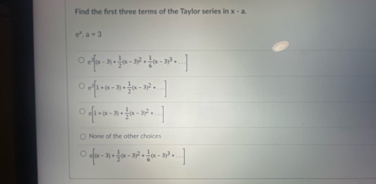 Find the first three terms of the Taylor series in x - a.
ex. a=3
○ e³ [(x − 3) + (x − 3)2² + 1¹ (x − 3)³ + ...]
0 [1 + (x − 3) + (x − 3)² + ...
0 [1 + (x-3) — x-3)² ]
O None of the other choices
O ex-3) + (x-3)2 + (x-3)³.