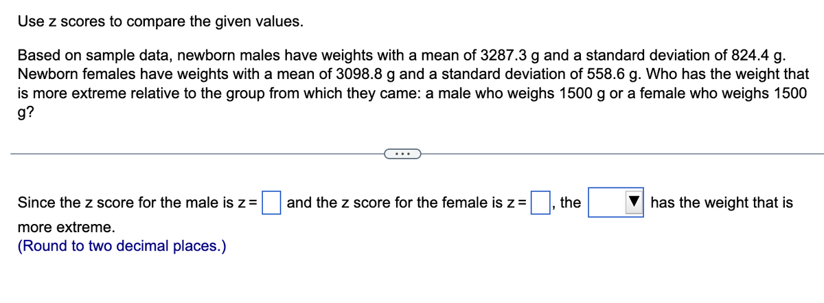 Use z scores to compare the given values.
Based on sample data, newborn males have weights with a mean of 3287.3 g and a standard deviation of 824.4 g.
Newborn females have weights with a mean of 3098.8 g and a standard deviation of 558.6 g. Who has the weight that
is more extreme relative to the group from which they came: a male who weighs 1500 g or a female who weighs 1500
g?
Since the z score for the male is z=
| and the z score for the female is z =
the
has the weight that is
more extreme.
(Round to two decimal places.)
