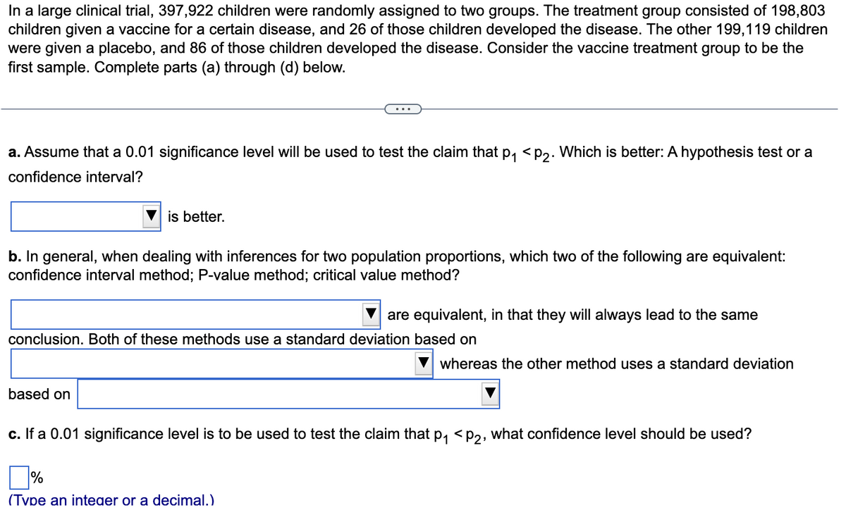 In a large clinical trial, 397,922 children were randomly assigned to two groups. The treatment group consisted of 198,803
children given a vaccine for a certain disease, and 26 of those children developed the disease. The other 199,119 children
were given a placebo, and 86 of those children developed the disease. Consider the vaccine treatment group to be the
first sample. Complete parts (a) through (d) below.
a. Assume that a 0.01 significance level will be used to test the claim that p, <p2. Which is better: A hypothesis test or a
confidence interval?
is better.
b. In general, when dealing with inferences for two population proportions, which two of the following are equivalent:
confidence interval method; P-value method; critical value method?
are equivalent, in that they will always lead to the same
conclusion. Both of these methods use a standard deviation based on
whereas the other method uses a standard deviation
based on
c. If a 0.01 significance level is to be used to test the claim that p, < p2, what confidence level should be used?
%
(Tvpe an inteaer or a decimal.)
