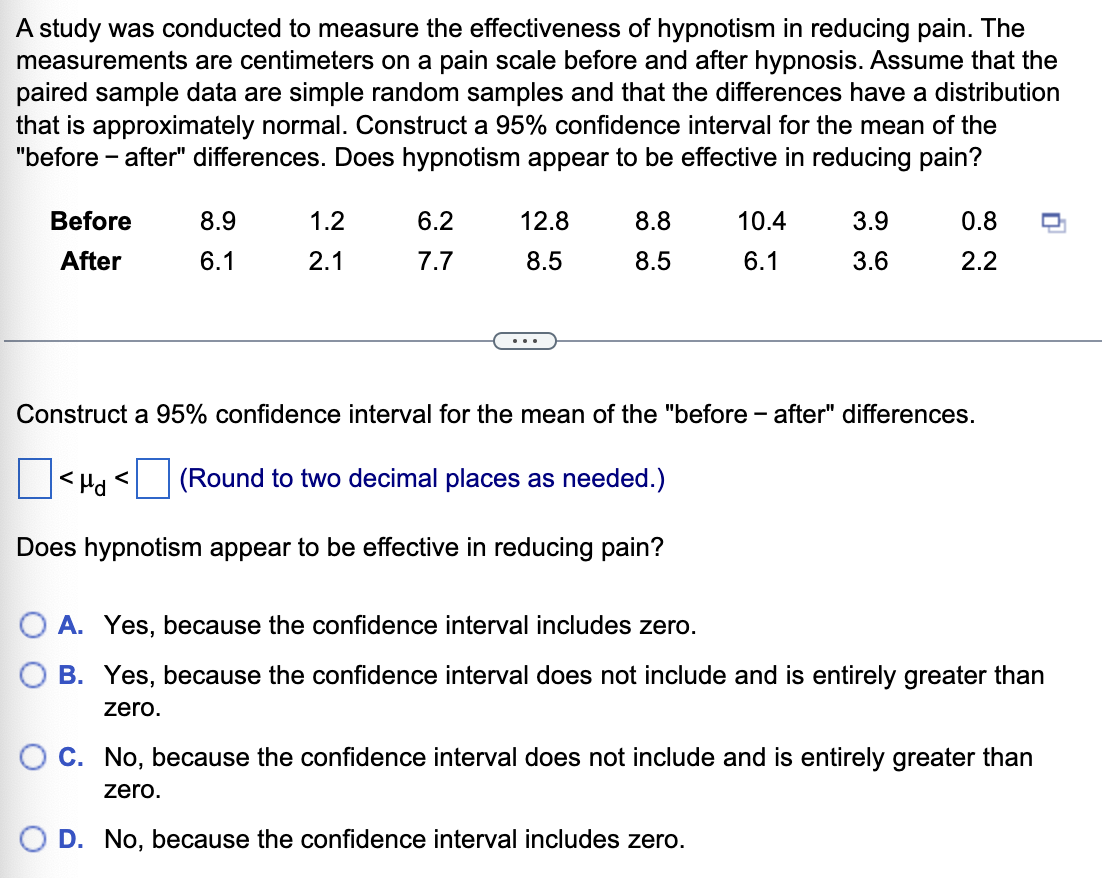 A study was conducted to measure the effectiveness of hypnotism in reducing pain. The
measurements are centimeters on a pain scale before and after hypnosis. Assume that the
paired sample data are simple random samples and that the differences have a distribution
that is approximately normal. Construct a 95% confidence interval for the mean of the
"before - after" differences. Does hypnotism appear to be effective in reducing pain?
Before
8.9
1.2
6.2
12.8
8.8
10.4
3.9
0.8
After
6.1
2.1
7.7
8.5
8.5
6.1
3.6
2.2
...
Construct a 95% confidence interval for the mean of the "before- after" differences.
<Hd <
(Round to two decimal places as needed.)
Does hypnotism appear to be effective in reducing pain?
O A. Yes, because the confidence interval includes zero.
B. Yes, because the confidence interval does not include and is entirely greater than
zero.
C. No, because the confidence interval does not include and is entirely greater than
zero.
O D. No, because the confidence interval includes zero.
