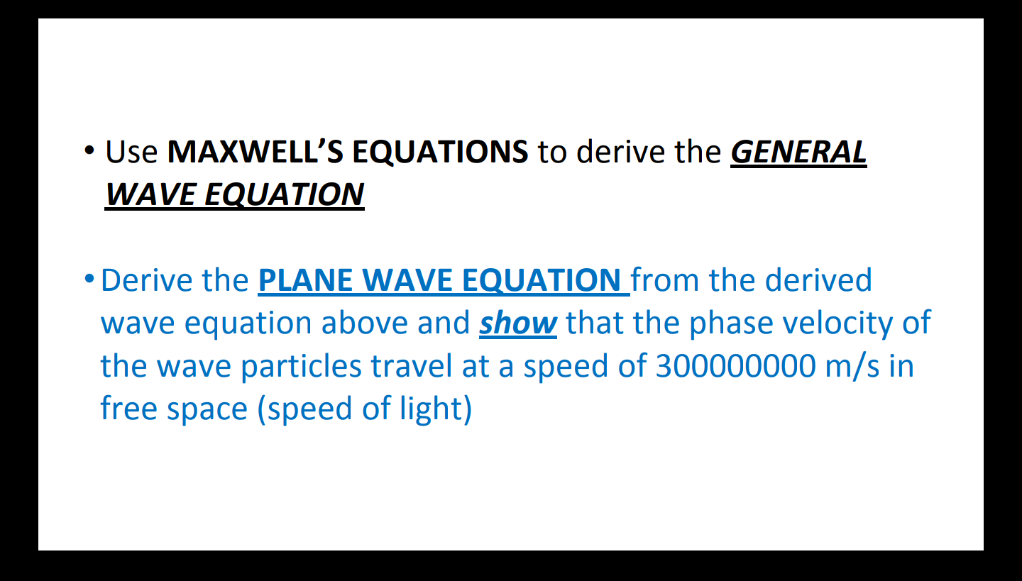 • Use MAXWELL'S EQUATIONS to derive the GENERAL
WAVE EQUATION
• Derive the PLANE WAVE EQUATION from the derived
wave equation above and show that the phase velocity of
the wave particles travel at a speed of 300000000 m/s in
free space (speed of light)
