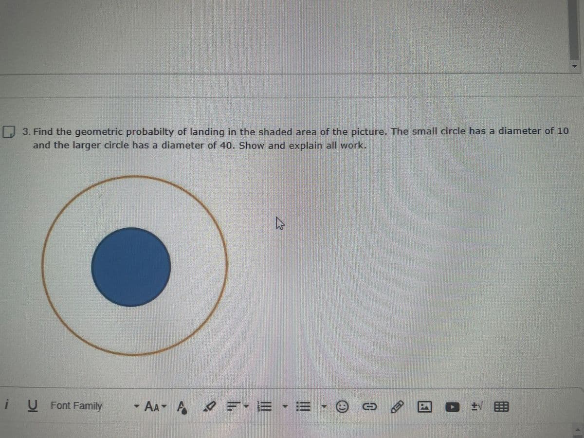 D 3. Find the geometric probabilty of landing in the shaded area of the picture. The small circle has a diameter of 10
and the larger circle has a diameter of 40. Show and explain all work.
i U
AA A
O NE
U Font Family
