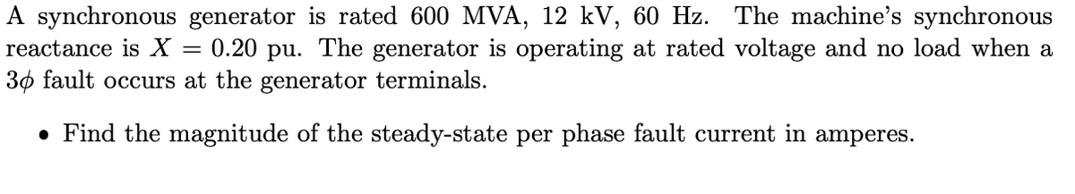 A synchronous generator is rated 600 MVA, 12 kV, 60 Hz. The machine's synchronous
reactance is X = 0.20 pu. The generator is operating at rated voltage and no load when a
30 fault occurs at the generator terminals.
• Find the magnitude of the steady-state per phase fault current in amperes.
