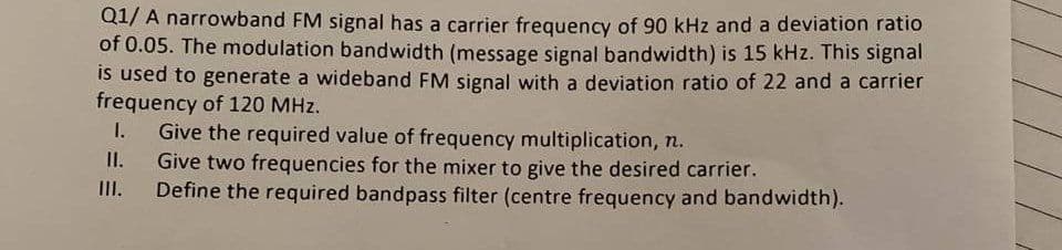 Q1/ A narrowband FM signal has a carrier frequency of 90 kHz and a deviation ratio
of 0.05. The modulation bandwidth (message signal bandwidth) is 15 kHz. This signal
is used to generate a wideband FM signal with a deviation ratio of 22 and a carrier
frequency of 120 MHz.
Give the required value of frequency multiplication, n.
Give two frequencies for the mixer to give the desired carrier.
Define the required bandpass filter (centre frequency and bandwidth).
I.
II.
II.
