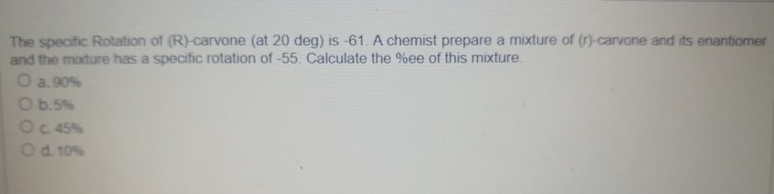 The specific Rotation of (R)-carvone (at 20 deg) is -61. A chemist prepare a mixture of (r)-carvone and its enantiomer
and the mixture has a specific rotation of -55. Calculate the %ee of this mixture.
O a. 90%
O b.5%
O c. 45%
O d. 10%