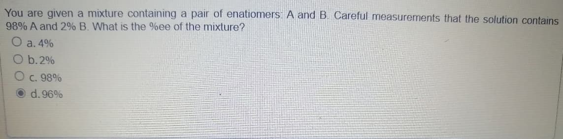 You are given a mixture containing a pair of enatiomers: A and B. Careful measurements that the solution contains
98% A and 2% B. What is the %ee of the mixture?
O a.4%
O b.2%
O c. 98%
d.96%