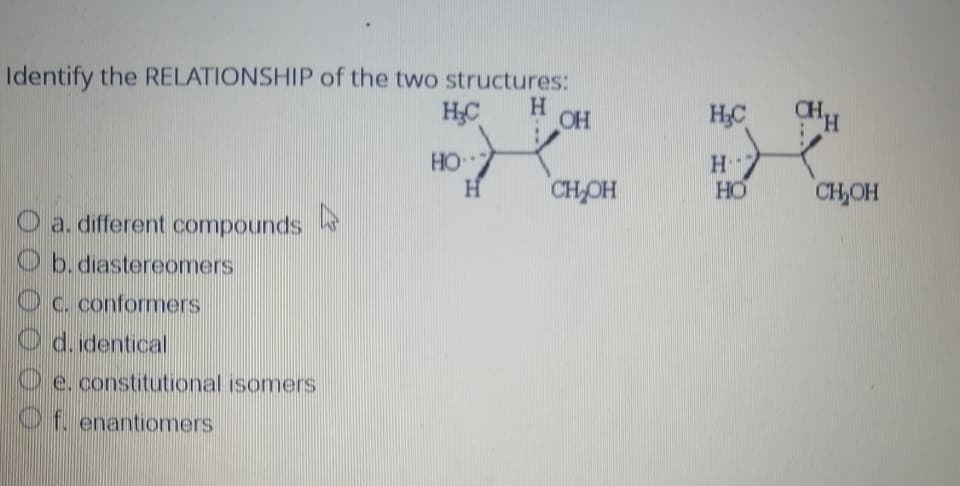 Identify the RELATIONSHIP of the two structures:
H₂C
H
a. different compounds
Ob. diastereomers
c. conformers
Od. identical
4
e. constitutional isomers
Of. enantiomers
HO
H
OH
CH₂OH
H₂C
H
Η "
HO
CHH
CH₂OH