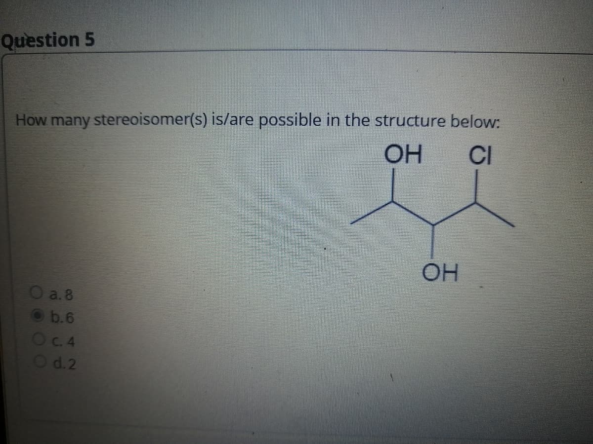 Question 5
How many stereoisomer(s) is/are possible in the structure below:
OH
CI
O a. 8
Ⓒb.6
O c. 4
O d.2
OH