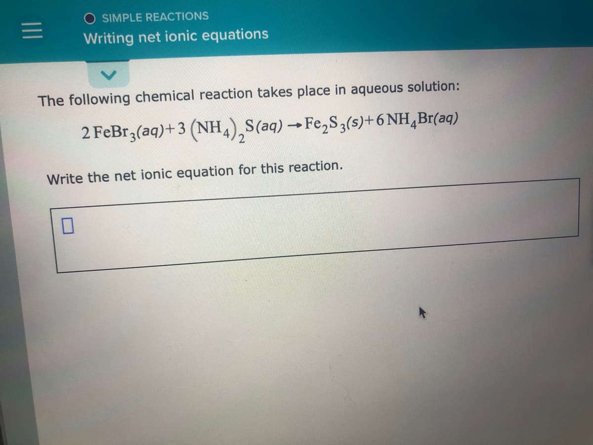 SIMPLE REACTIONS
Writing net ionic equations
The following chemical reaction takes place in aqueous solution:
2 FeBr3(aq)+3 (NH,),S(aq) → Fe,S,(s)+6 NH,Br(aq)
'4
Write the net ionic equation for this reaction.
