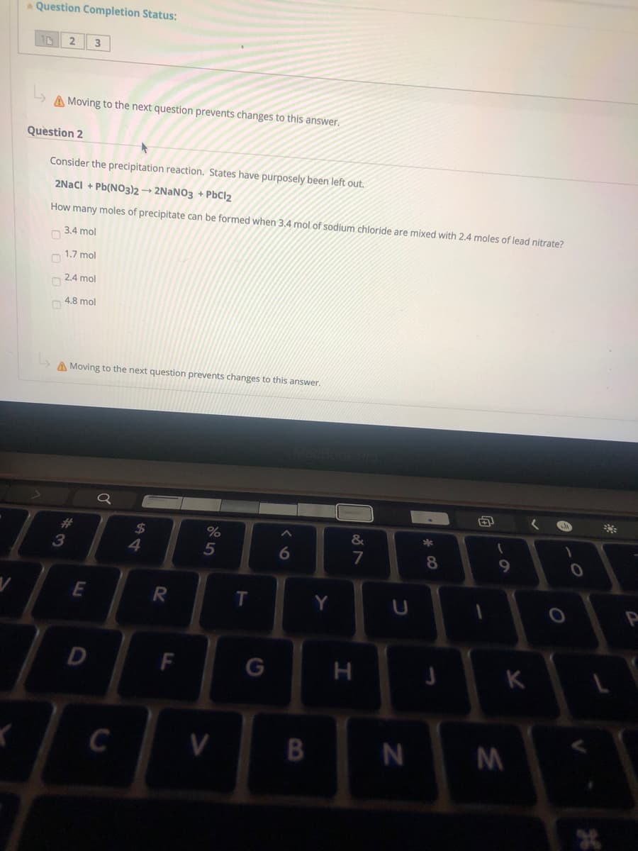 Question Completion Status:
10
2
3
A Moving to the next question prevents changes to this answer.
Question 2
Consider the precipitation reaction. States have purposely been left out.
2Naci + Pb(NO3)2 → 2NANO3 + PbCl2
How many moles of precipitate can be formed when 3.4 mol of sodium chloride are mixed with 2.4 moles of lead nitrate?
O 3.4 mol
n 1.7 mol
O 2.4 mol
O 4.8 mol
A Moving to the next question prevents changes to this answer.
%23
%24
&
3
4.
6
8.
E
R
Y
D
F
K
C
B
