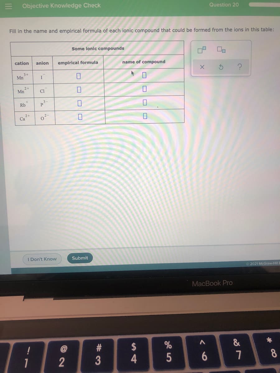 E Objective Knowledge Check
Question 20
Fill in the name and empirical formula of each ionic compound that could be formed from the ions in this table:
Some ionic compounds
cation
anion
empirical formula
name of compound
3+
Mn
2+
Mn
CI
Rb
p3-
2+
Ca
I Don't Know
Submit
O 2021 McGraw-Hill
MacBook Pro
$
&
1
2
8
5
%#3
O OD O
