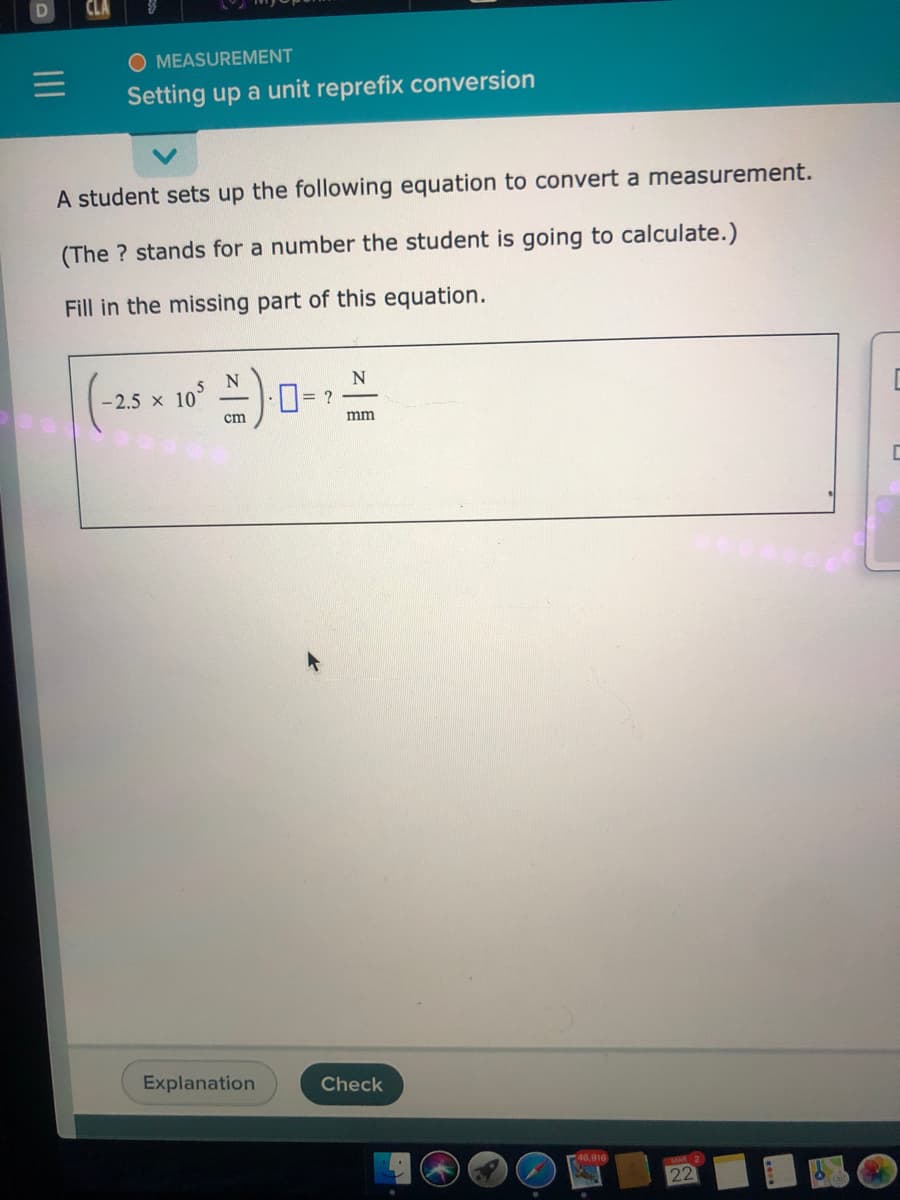 D
MEASUREMENT
Setting up a unit reprefix conversion
A student sets up the following equation to convert a measurement.
(The ? stands for a number the student is going to calculate.)
Fill in the missing part of this equation.
N
- 2.5 x 10°
= ?
ст
mm
Explanation
Check
46,916
22
