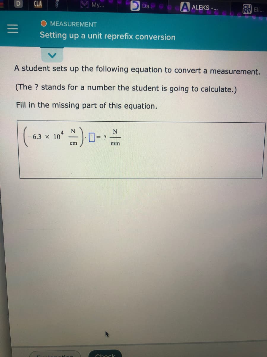 CLA
M My...
Da...
A ALEKS -.
V El.
MEASUREMENT
Setting up a unit reprefix conversion
A student sets up the following equation to convert a measurement.
(The ? stands for a number the student is going to calculate.)
Fill in the missing part of this equation.
- 6.3 x
104
= ?
cm
mm
Check
