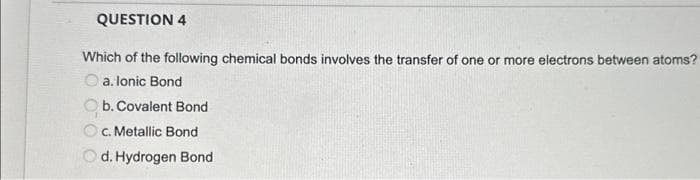 QUESTION 4
Which of the following chemical bonds involves the transfer of one or more electrons between atoms?
a. lonic Bond
b. Covalent Bond
c. Metallic Bond
O
d. Hydrogen Bond