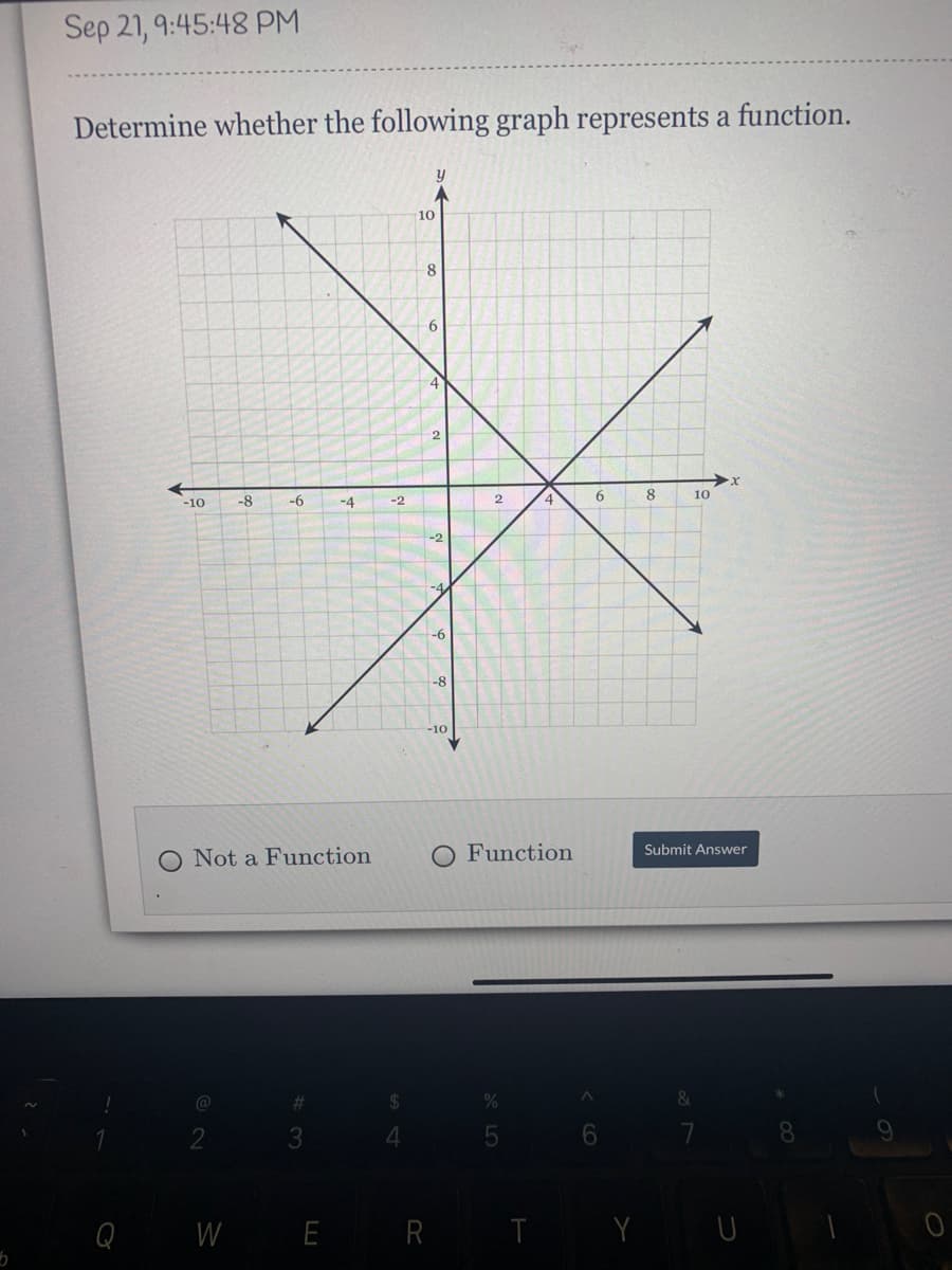 Sep 21, 9:45:48 PM
Determine whether the following graph represents a function.
10
8
6
8
10
-10
-8
-6
-4
-2
-2
-4
-6
-8
-10
O Function
Submit Answer
Not a Function
%
8.
W E R T Y U
A LO
