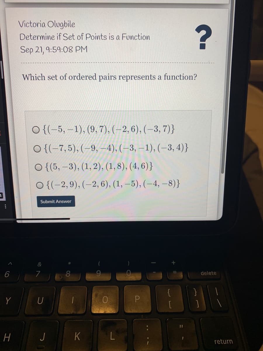 Victoria Olugbile
Determine if Set of Points is a Function
Sep 21, 9:59:08 PM
Which set of ordered pairs represents a function?
O {(-5, –1), (9, 7), (–2, 6), (–3, 7)}
O {(-7,5), (-9, -4), (–3, –1), (–3, 4)}
O {(5, –3), (1, 2), (1,8), (4, 6)}
O {(-2,9), (–2, 6), (1, –5), (–4, –-8)}
Submit Answer
delete
Y
U
H
J
K
return
