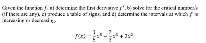 Given the function f, a) determine the first derivative f', b) solve for the critical number/s
(if there are any), c) produce a table of signs, and d) determine the intervals at which f is
increasing or decreasing.
7
f(x) = ²x² − 3x³ + 3x²