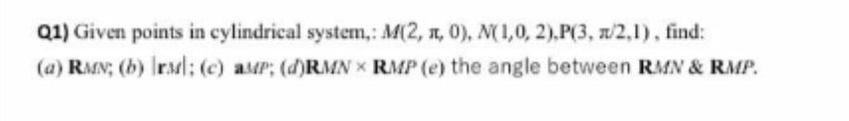Q1) Given points in cylindrical system,: M(2, n, 0), N(1,0, 2),P(3, n/2,1), find:
(a) RMN; (b) IrMl; (c) aMP; (d)RMN x RMP (e) the angle between RMN & RMP.
