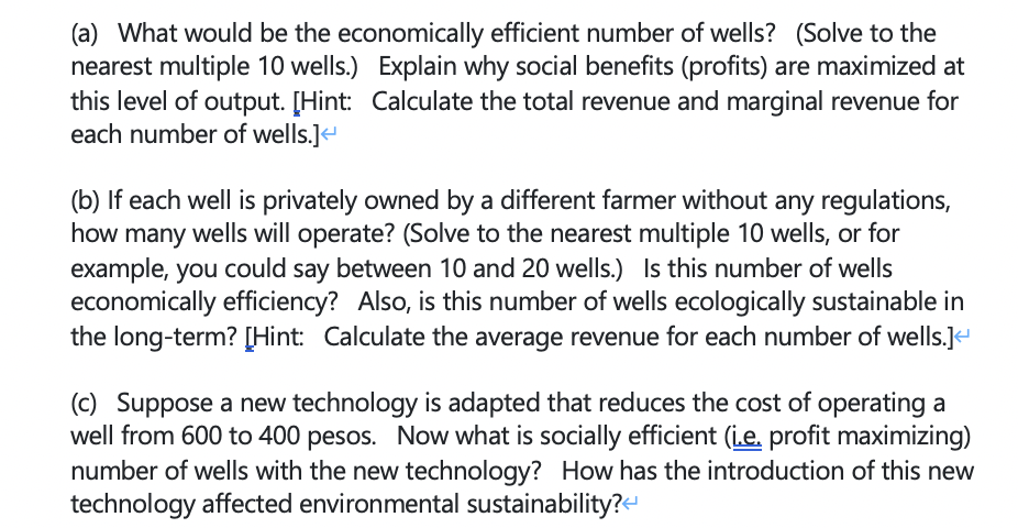 (a) What would be the economically efficient number of wells? (Solve to the
nearest multiple 10 wells.) Explain why social benefits (profits) are maximized at
this level of output. [Hint: Calculate the total revenue and marginal revenue for
each number of wells.]
(b) If each well is privately owned by a different farmer without any regulations,
how many wells will operate? (Solve to the nearest multiple 10 wells, or for
example, you could say between 10 and 20 wells.) Is this number of wells
economically efficiency? Also, is this number of wells ecologically sustainable in
the long-term? [Hint: Calculate the average revenue for each number of wells.]e
(c) Suppose a new technology is adapted that reduces the cost of operating a
well from 600 to 400 pesos. Now what is socially efficient (i.e. profit maximizing)
number of wells with the new technology? How has the introduction of this new
technology affected environmental sustainability?H
