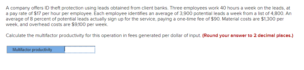 A company offers ID theft protection using leads obtained from client banks. Three employees work 40 hours a week on the leads, at
a pay rate of $17 per hour per employee. Each employee identifies an average of 3,900 potential leads a week from a list of 4,800. An
average of 8 percent of potential leads actually sign up for the service, paying a one-time fee of $90. Material costs are $1,300 per
week, and overhead costs are $9,100 per week.
Calculate the multifactor productivity for this operation in fees generated per dollar of input. (Round your answer to 2 decimal places.)
Multifactor productivity
