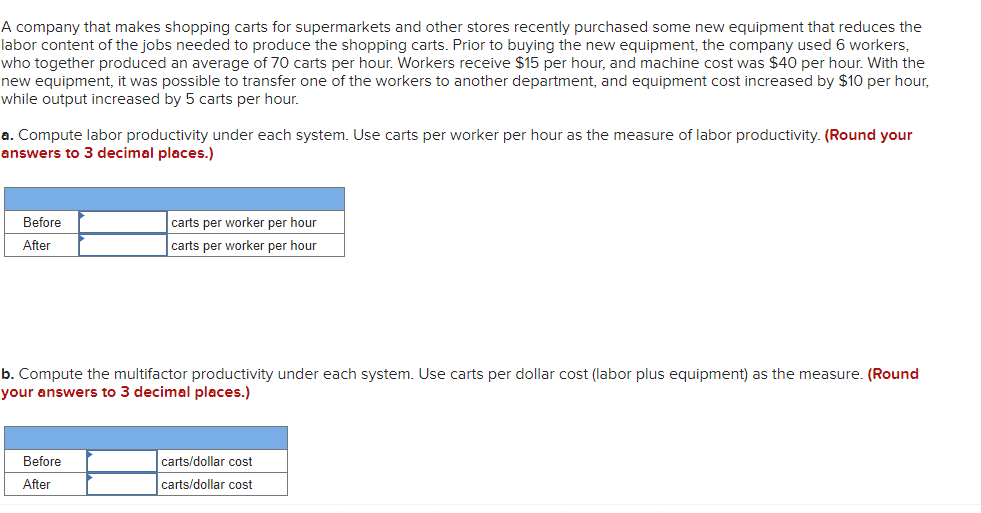 A company that makes shopping carts for supermarkets and other stores recently purchased some new equipment that reduces the
labor content of the jobs needed to produce the shopping carts. Prior to buying the new equipment, the company used 6 workers,
who together produced an average of 70 carts per hour. Workers receive $15 per hour, and machine cost was $40 per hour. With the
new equipment, it was possible to transfer one of the workers to another department, and equipment cost increased by $10 per hour,
while output increased by 5 carts per hour.
a. Compute labor productivity under each system. Use carts per worker per hour as the measure of labor productivity. (Round your
answers to 3 decimal places.)
Before
carts per worker per hour
After
carts per worker per hour
b. Compute the multifactor productivity under each system. Use carts per dollar cost (labor plus equipment) as the measure. (Round
your answers to 3 decimal places.)
Before
carts/dollar cost
After
carts/dollar cost
