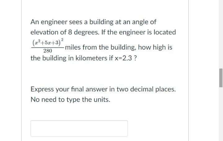 An engineer sees a building at an angle of
elevation of 8 degrees. If the engineer is located
(2²+5x+3),
miles from the building, how high is
280
the building in kilometers if x=2.3?
Express your final answer in two decimal places.
No need to type the units.
