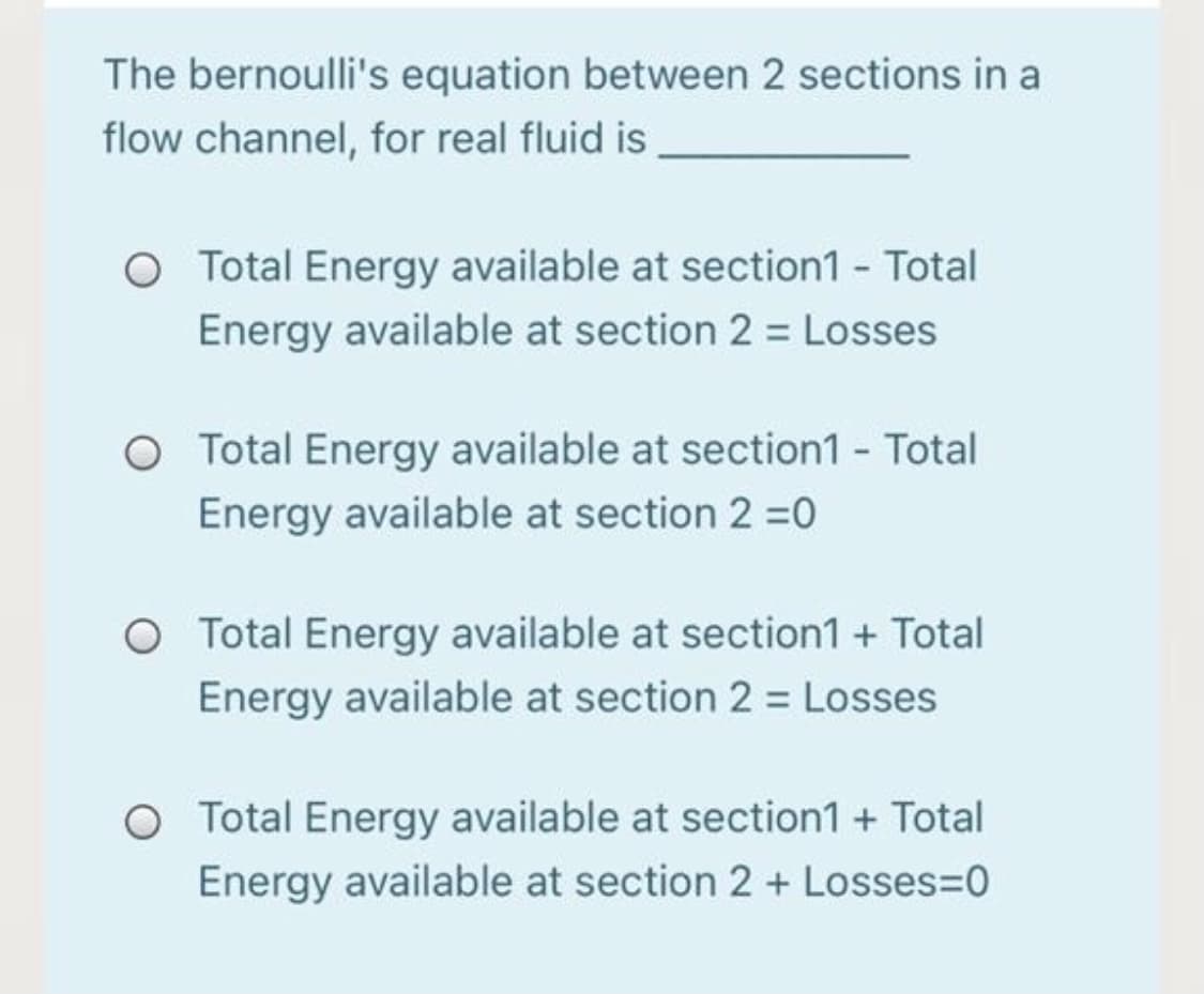 The bernoulli's equation between 2 sections in a
flow channel, for real fluid is
O Total Energy available at section1 - Total
Energy available at section 2 = Losses
O Total Energy available at section1 - Total
Energy available at section 2 =0
O Total Energy available at section1 + Total
Energy available at section 2 = Losses
O Total Energy available at section1 + Total
Energy available at section 2 + Losses=D0
