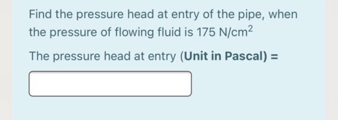 Find the pressure head at entry of the pipe, when
the pressure of flowing fluid is 175 N/cm2
The pressure head at entry (Unit in Pascal) =
