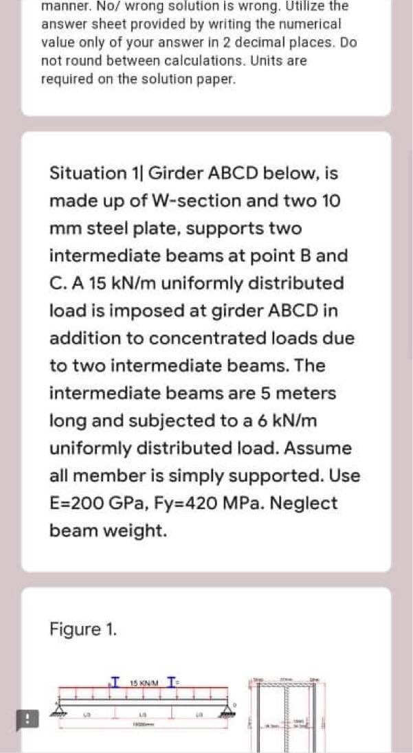 manner. No/ wrong solution is wrong. Utilize the
answer sheet provided by writing the numerical
value only of your answer in 2 decimal places. Do
not round between calculations. Units are
required on the solution paper.
Situation 1| Girder ABCD below, is
made up of W-section and two 10
mm steel plate, supports two
intermediate beams at point B and
C. A 15 kN/m uniformly distributed
load is imposed at girder ABCD in
addition to concentrated loads due
to two intermediate beams. The
intermediate beams are 5 meters
long and subjected to a 6 kN/m
uniformly distributed load. Assume
all member is simply supported. Use
E=200 GPa, Fy=420 MPa. Neglect
beam weight.
Figure 1.
I 15 KNM T
