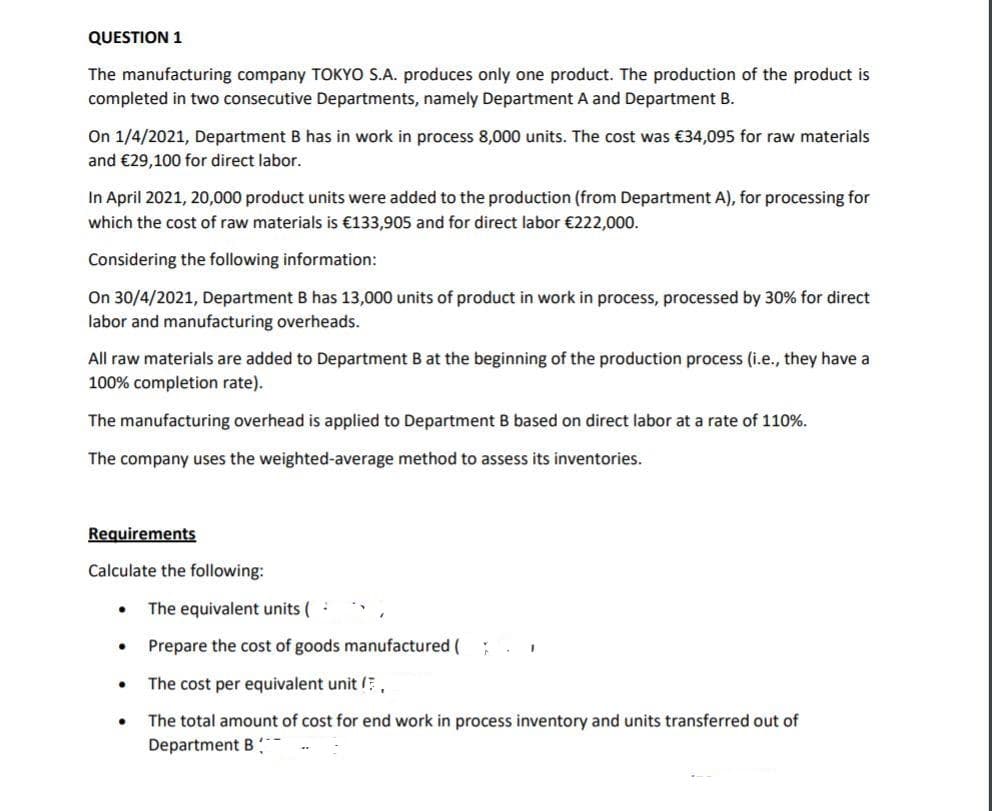 QUESTION 1
The manufacturing company TOKYO S.A. produces only one product. The production of the product is
completed in two consecutive Departments, namely Department A and Department B.
On 1/4/2021, Department B has in work in process 8,000 units. The cost was €34,095 for raw materials
and €29,100 for direct labor.
In April 2021, 20,000 product units were added to the production (from Department A), for processing for
which the cost of raw materials is €133,905 and for direct labor €222,000.
Considering the following information:
On 30/4/2021, Department B has 13,000 units of product in work in process, processed by 30% for direct
labor and manufacturing overheads.
All raw materials are added to Department B at the beginning of the production process (i.e., they have a
100% completion rate).
The manufacturing overhead is applied to Department B based on direct labor at a rate of 110%.
The company uses the weighted-average method to assess its inventories.
Requirements
Calculate the following:
The equivalent units (:
Prepare the cost of goods manufactured (
The cost per equivalent unit ,
The total amount of cost for end work in process inventory and units transferred out of
Department B :
