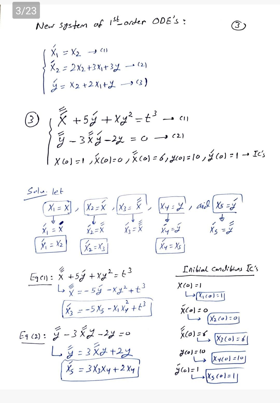 3/23
New system of 1St order ODE'S:
X, = X2 C1)
X2=2X2+3X1+3y-(2)
ý = X2 +2 X1+L →)
+5ý +Xy² = t°
%3D
3
→ (2)
- Ic's
Solu. let
X2=X
|X3= X
aid Xs =Y
X2=X
Xs =7
Xy = Xs
Inibial Condiblns Ic's
Eqeil: x +5ý + Xy²=63
Ly = - 5ý -xy²+t³
2.
X(0)=1
X3 = -5 Xs - X, Xý +t3
Eq cz): ý -3X2 -2y =c
X3(o)=6|
-3X2
glo) = 10
Xs = 3 X3X4+2 Xy
Xs col=1]
