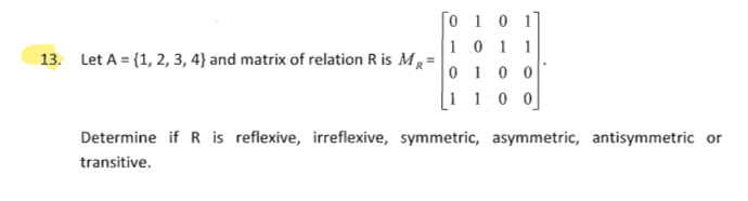 [O 1 0 1]
10 1 1
0 1 0 0
1 1 0 0
13. Let A = (1, 2, 3, 4} and matrix of relation R is MR=
Determine if R is reflexive, irreflexive, symmetric, asymmetric, antisymmetric or
transitive.
